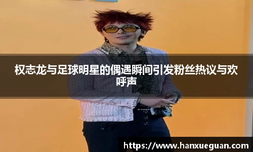 权志龙与足球明星的偶遇瞬间引发粉丝热议与欢呼声